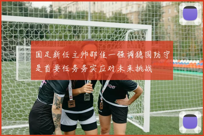 国足新任主帅邵佳一强调稳固防守是首要任务务实应对未来挑战