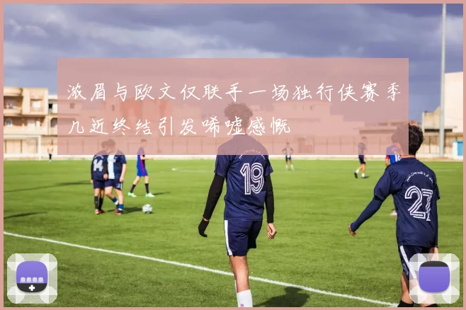 浓眉与欧文仅联手一场独行侠赛季几近终结引发唏嘘感慨