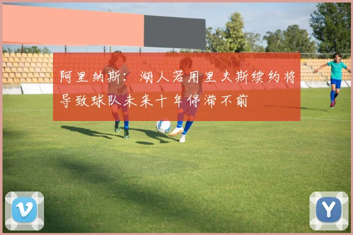 阿里纳斯：湖人若用里夫斯续约将导致球队未来十年停滞不前