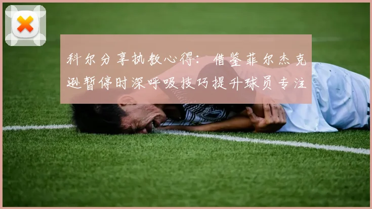 科尔分享执教心得：借鉴菲尔杰克逊暂停时深呼吸技巧提升球员专注力