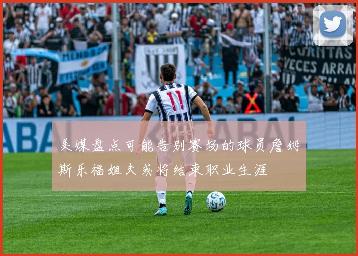 美媒盘点可能告别赛场的球员詹姆斯乐福姐夫或将结束职业生涯