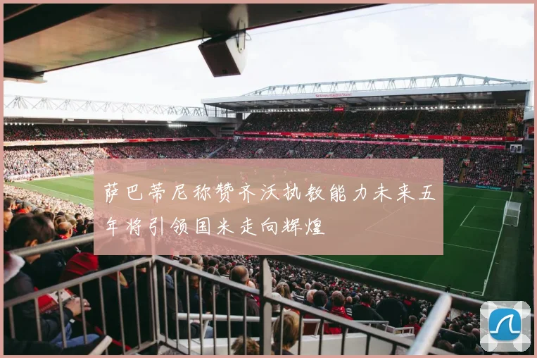 萨巴蒂尼称赞齐沃执教能力未来五年将引领国米走向辉煌