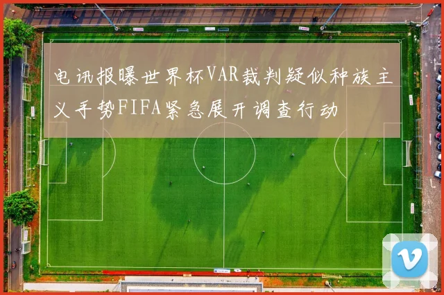 电讯报曝世界杯VAR裁判疑似种族主义手势FIFA紧急展开调查行动