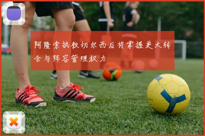 阿隆索执教切尔西后将掌握更大转会与阵容管理权力