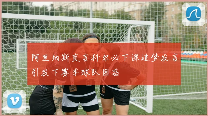 阿里纳斯直言科尔必下课追梦发言引发下赛季球队困惑