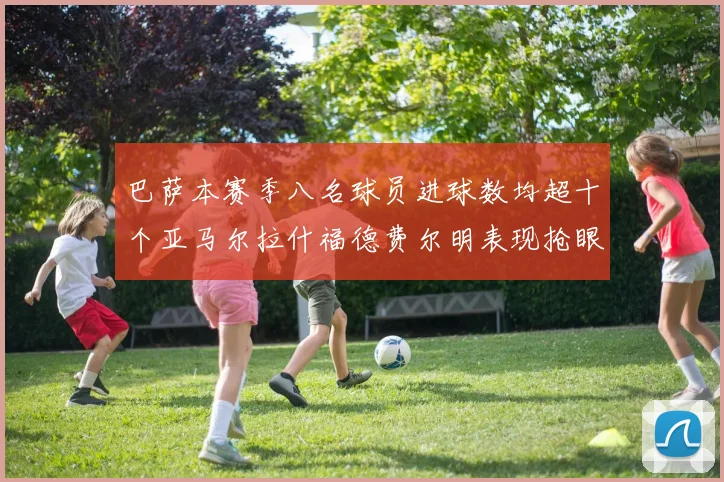 巴萨本赛季八名球员进球数均超十个亚马尔拉什福德费尔明表现抢眼