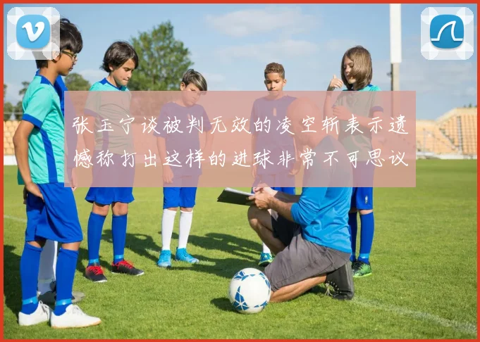 张玉宁谈被判无效的凌空斩表示遗憾称打出这样的进球非常不可思议