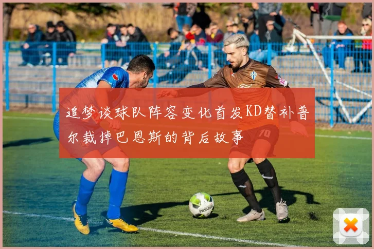 追梦谈球队阵容变化首发KD替补普尔裁掉巴恩斯的背后故事