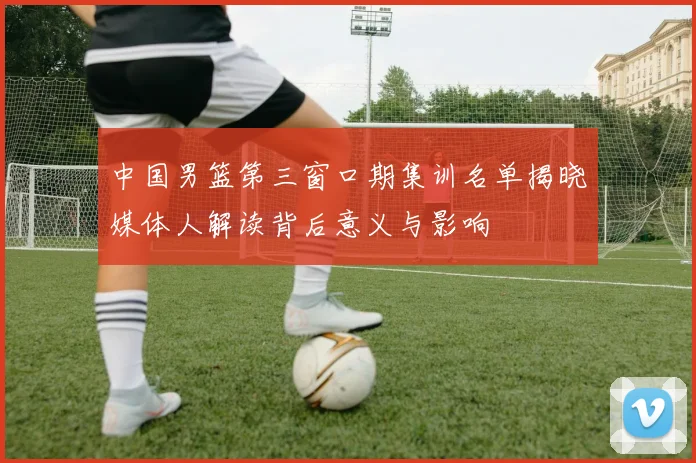 中国男篮第三窗口期集训名单揭晓媒体人解读背后意义与影响