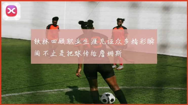 铁林回顾职业生涯见证众多精彩瞬间不止是把球传给詹姆斯