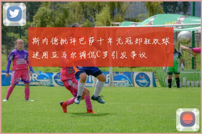 斯内德批评巴萨十年无冠却狂欢球迷用亚马尔调侃C罗引发争议