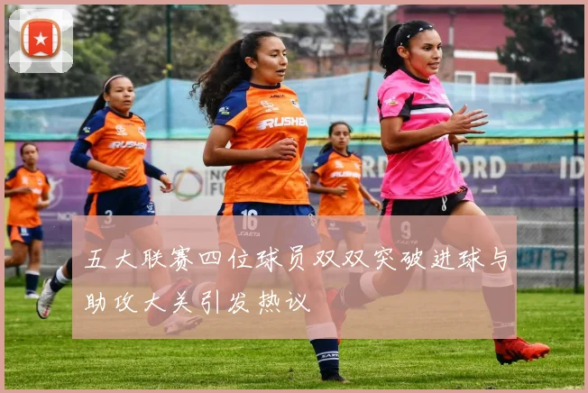 五大联赛四位球员双双突破进球与助攻大关引发热议