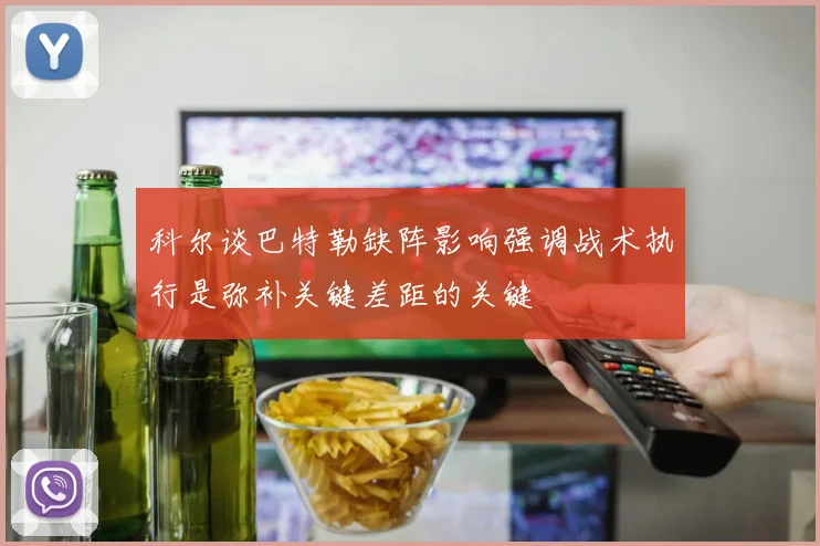 科尔谈巴特勒缺阵影响强调战术执行是弥补关键差距的关键