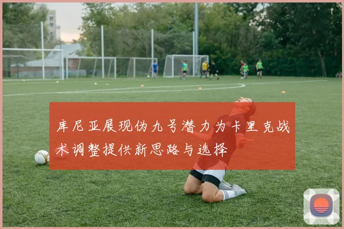 库尼亚展现伪九号潜力为卡里克战术调整提供新思路与选择