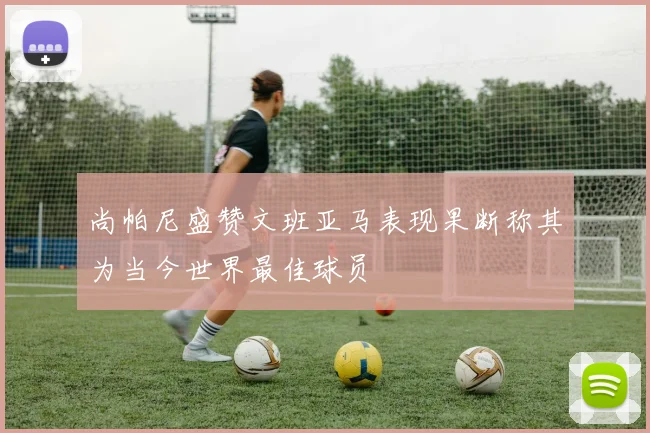 尚帕尼盛赞文班亚马表现果断称其为当今世界最佳球员