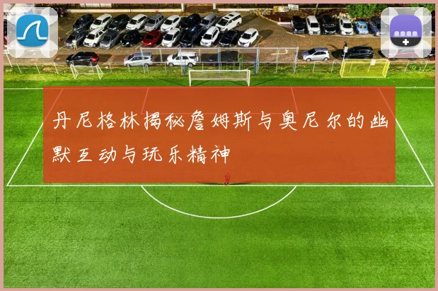 丹尼格林揭秘詹姆斯与奥尼尔的幽默互动与玩乐精神