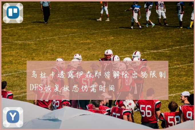 乌杜卡透露伊森即将解除出场限制DFS恢复状态仍需时间