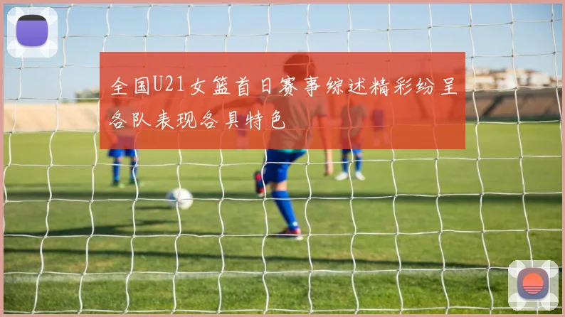 全国U21女篮首日赛事综述精彩纷呈各队表现各具特色