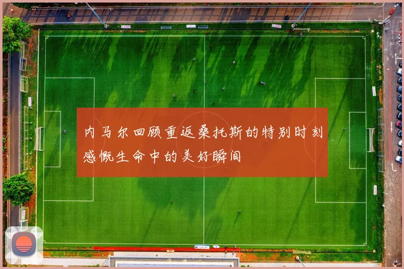 内马尔回顾重返桑托斯的特别时刻感慨生命中的美好瞬间