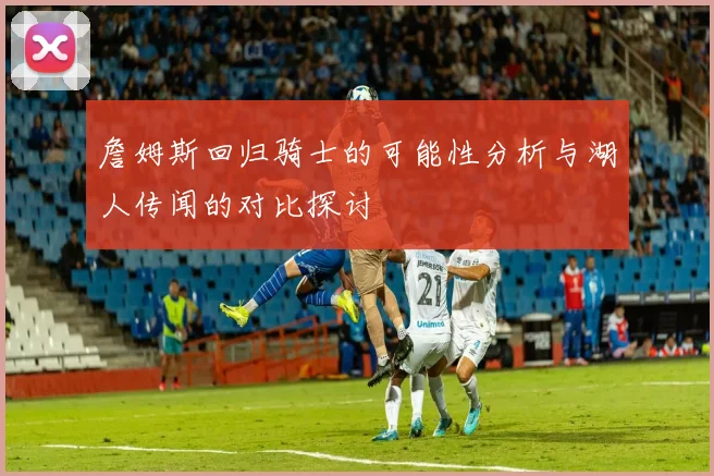 詹姆斯回归骑士的可能性分析与湖人传闻的对比探讨