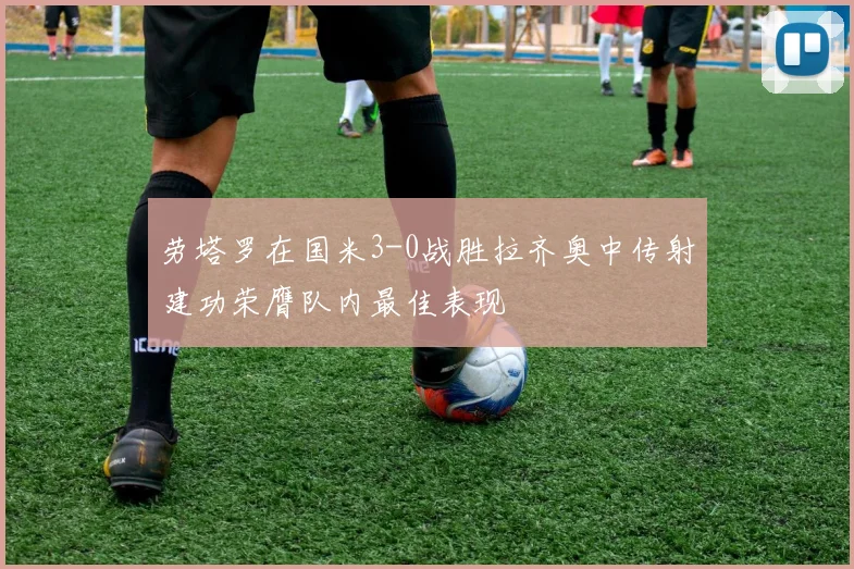 劳塔罗在国米3-0战胜拉齐奥中传射建功荣膺队内最佳表现