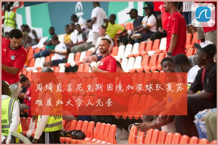 周琦直言尼克斯困境加深球队复苏难度加大令人无奈