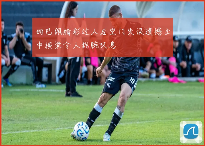 姆巴佩精彩过人后空门失误遗憾击中横梁令人扼腕叹息