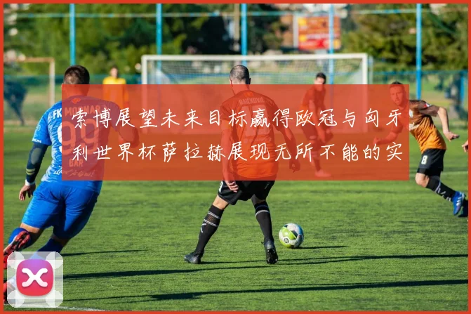 索博展望未来目标赢得欧冠与匈牙利世界杯萨拉赫展现无所不能的实力
